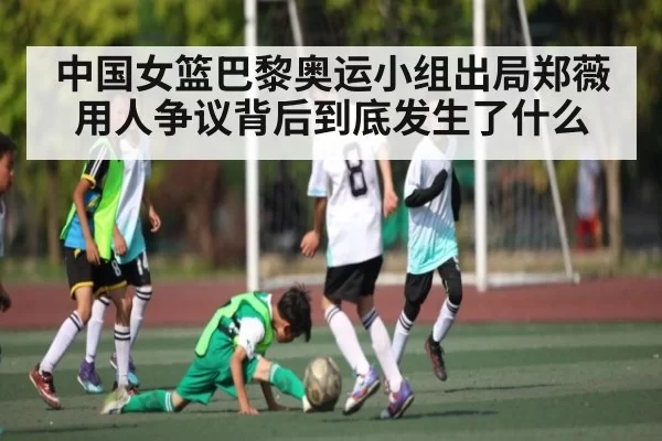 中国女篮巴黎奥运小组出局郑薇用人争议背后到底发生了什么（365sports）