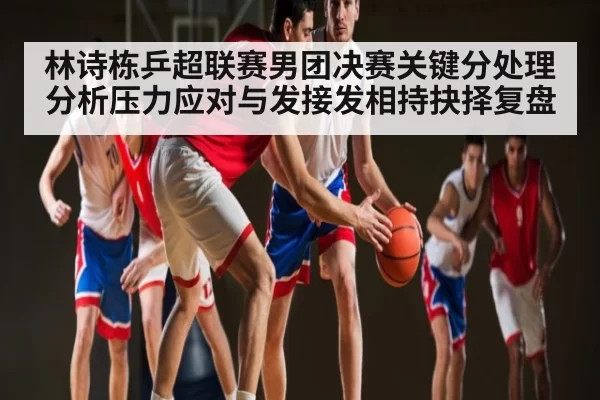 林诗栋乒超联赛男团决赛关键分处理分析压力应对与发接发相持抉择复盘（365sports）
